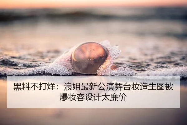 黑料不打烊：浪姐最新公演舞台妆造生图被爆妆容设计太廉价